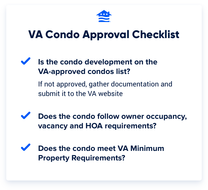 VA condo approval checklist: Is the condo development on the VA-approved condos list? If not, gather documentation and submit to the VA website. Does the condo follow owner occupancy, vacancy and HOA requirements? Does the condo meet VA Minimum Property Requirements?